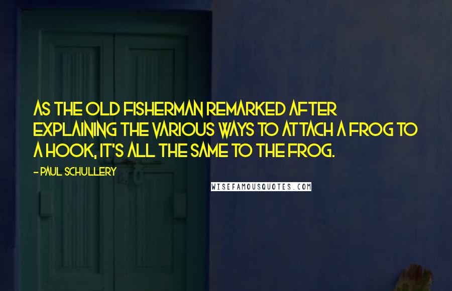 Paul Schullery Quotes: As the old fisherman remarked after explaining the various ways to attach a frog to a hook, it's all the same to the frog.