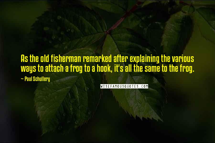 Paul Schullery Quotes: As the old fisherman remarked after explaining the various ways to attach a frog to a hook, it's all the same to the frog.