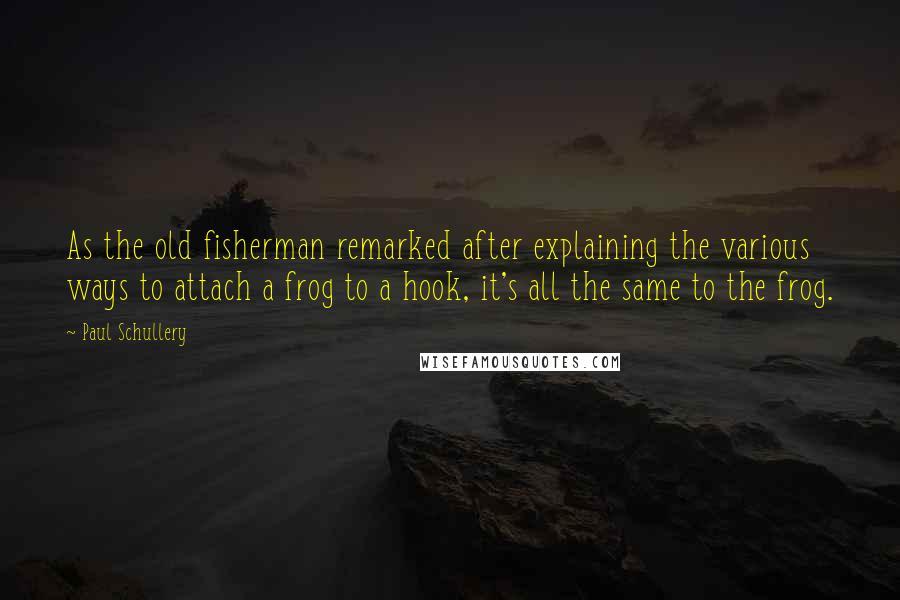 Paul Schullery Quotes: As the old fisherman remarked after explaining the various ways to attach a frog to a hook, it's all the same to the frog.