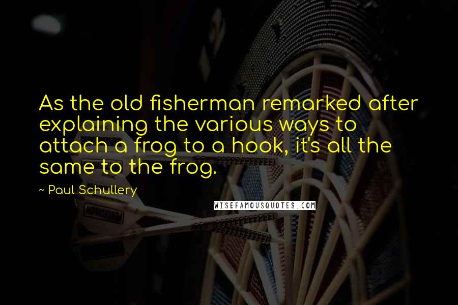 Paul Schullery Quotes: As the old fisherman remarked after explaining the various ways to attach a frog to a hook, it's all the same to the frog.