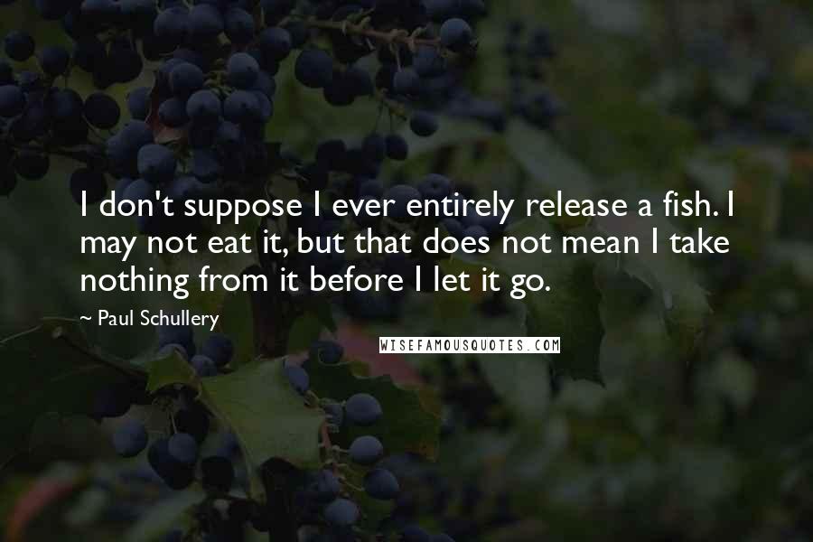 Paul Schullery Quotes: I don't suppose I ever entirely release a fish. I may not eat it, but that does not mean I take nothing from it before I let it go.