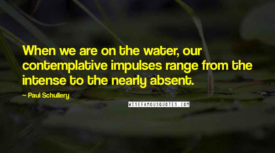 Paul Schullery Quotes: When we are on the water, our contemplative impulses range from the intense to the nearly absent.