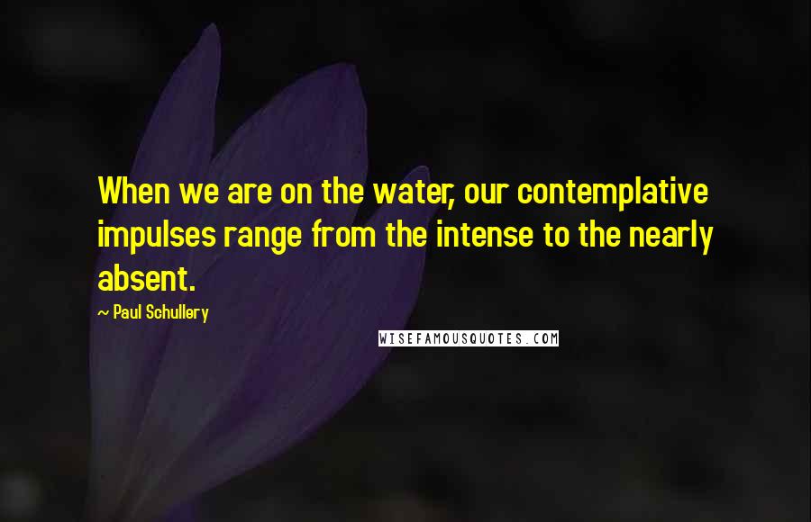 Paul Schullery Quotes: When we are on the water, our contemplative impulses range from the intense to the nearly absent.