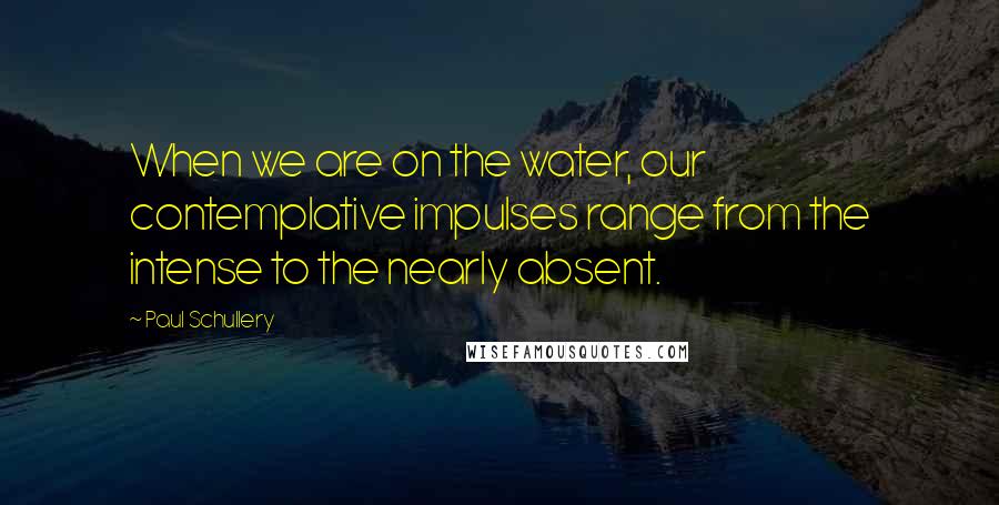 Paul Schullery Quotes: When we are on the water, our contemplative impulses range from the intense to the nearly absent.