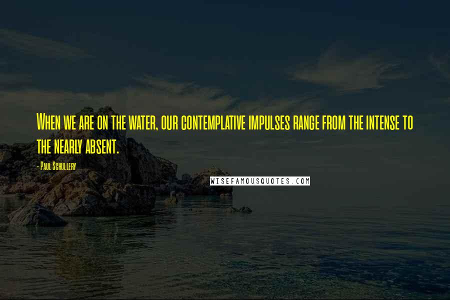 Paul Schullery Quotes: When we are on the water, our contemplative impulses range from the intense to the nearly absent.