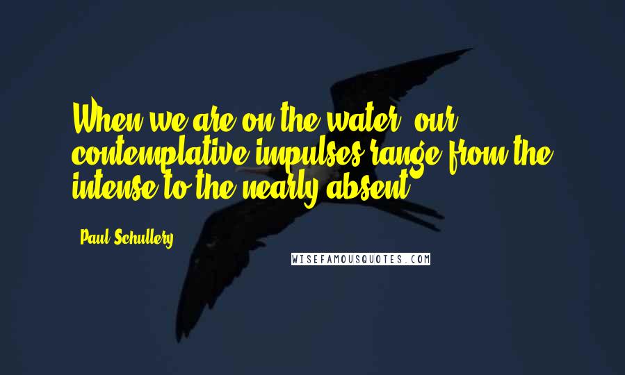 Paul Schullery Quotes: When we are on the water, our contemplative impulses range from the intense to the nearly absent.