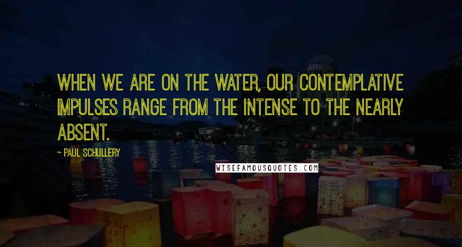 Paul Schullery Quotes: When we are on the water, our contemplative impulses range from the intense to the nearly absent.