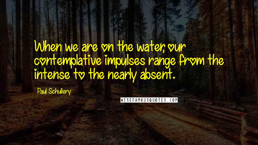 Paul Schullery Quotes: When we are on the water, our contemplative impulses range from the intense to the nearly absent.