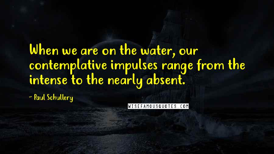 Paul Schullery Quotes: When we are on the water, our contemplative impulses range from the intense to the nearly absent.