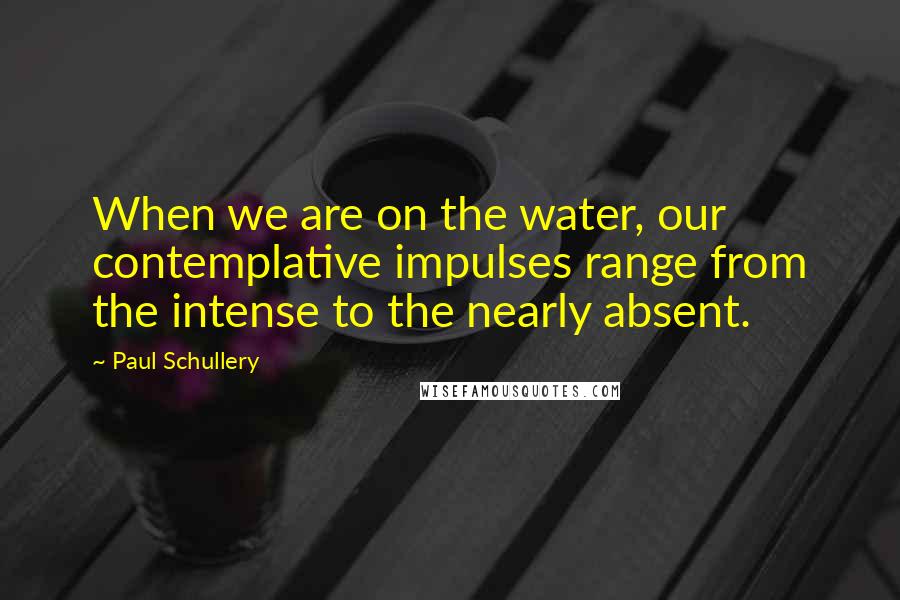 Paul Schullery Quotes: When we are on the water, our contemplative impulses range from the intense to the nearly absent.