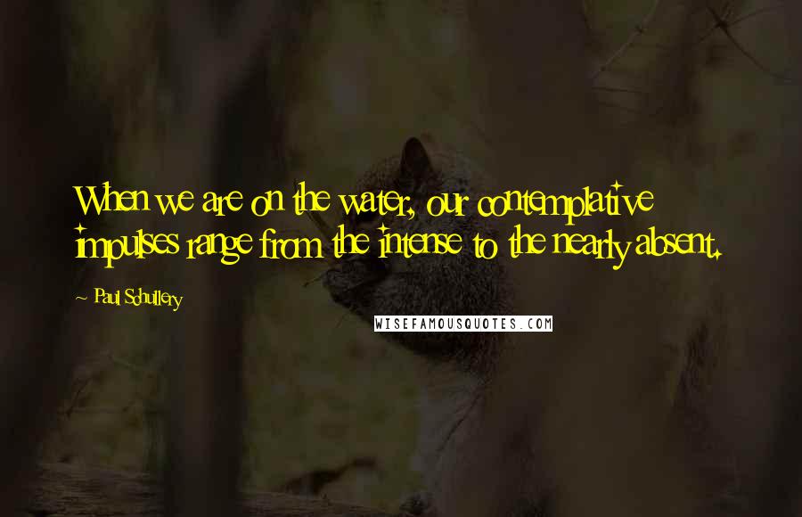 Paul Schullery Quotes: When we are on the water, our contemplative impulses range from the intense to the nearly absent.