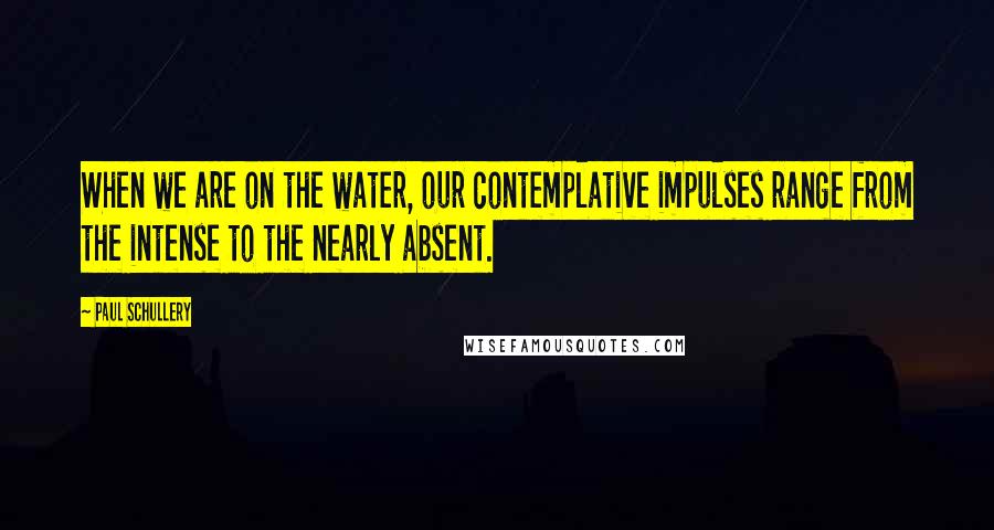 Paul Schullery Quotes: When we are on the water, our contemplative impulses range from the intense to the nearly absent.