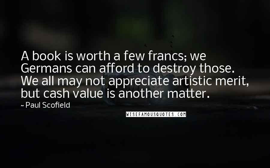 Paul Scofield Quotes: A book is worth a few francs; we Germans can afford to destroy those. We all may not appreciate artistic merit, but cash value is another matter.