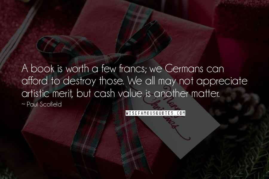 Paul Scofield Quotes: A book is worth a few francs; we Germans can afford to destroy those. We all may not appreciate artistic merit, but cash value is another matter.