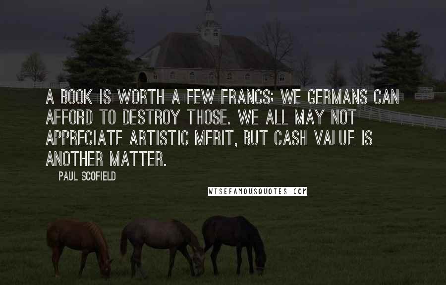 Paul Scofield Quotes: A book is worth a few francs; we Germans can afford to destroy those. We all may not appreciate artistic merit, but cash value is another matter.