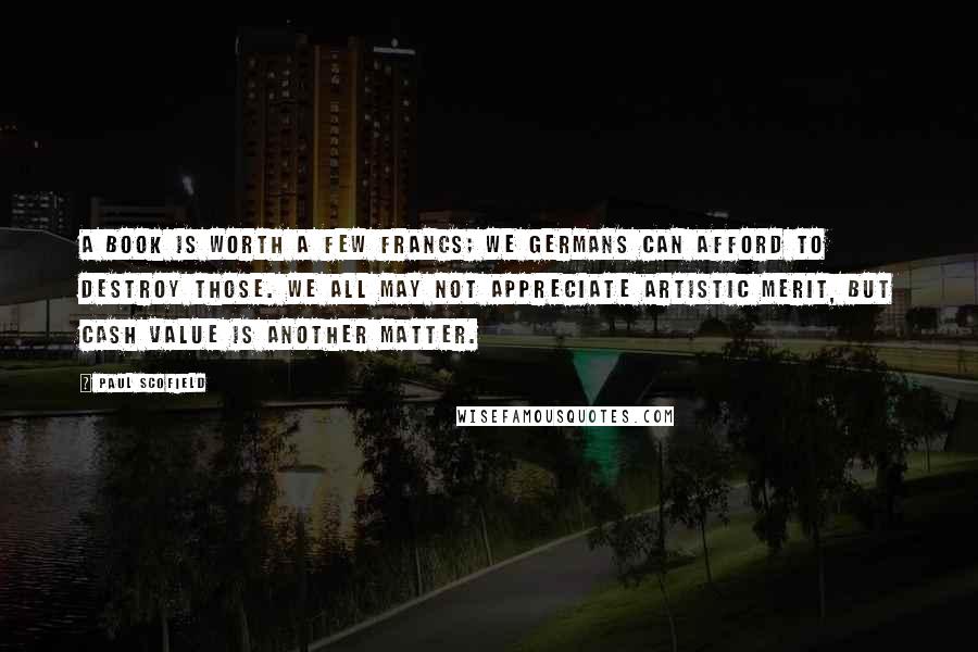Paul Scofield Quotes: A book is worth a few francs; we Germans can afford to destroy those. We all may not appreciate artistic merit, but cash value is another matter.