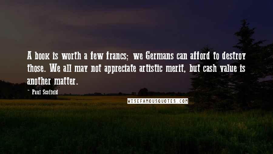 Paul Scofield Quotes: A book is worth a few francs; we Germans can afford to destroy those. We all may not appreciate artistic merit, but cash value is another matter.