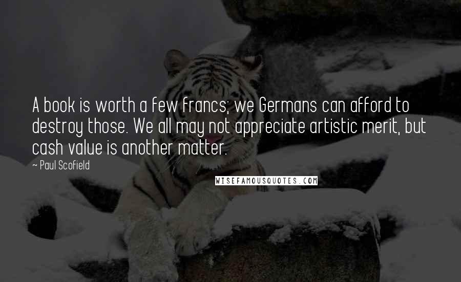 Paul Scofield Quotes: A book is worth a few francs; we Germans can afford to destroy those. We all may not appreciate artistic merit, but cash value is another matter.