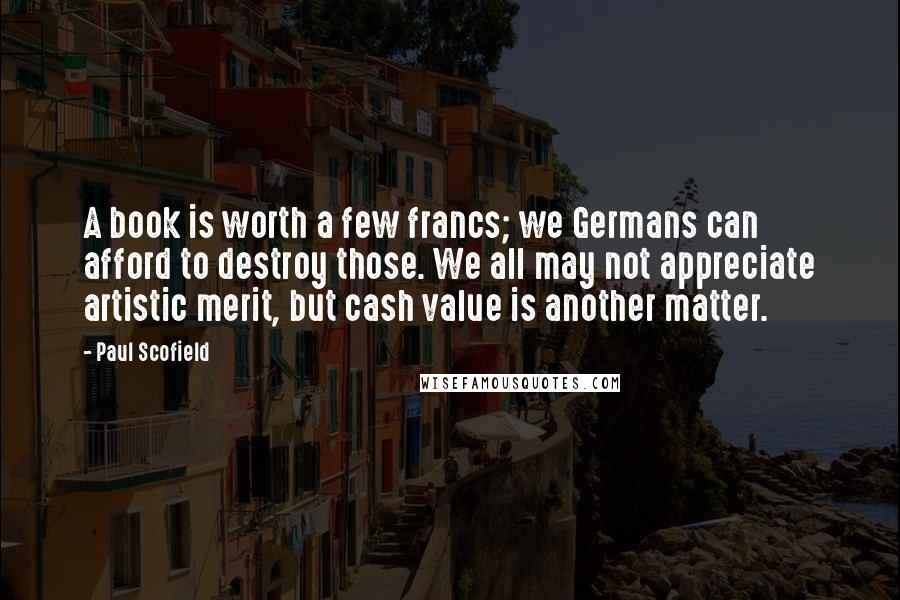 Paul Scofield Quotes: A book is worth a few francs; we Germans can afford to destroy those. We all may not appreciate artistic merit, but cash value is another matter.