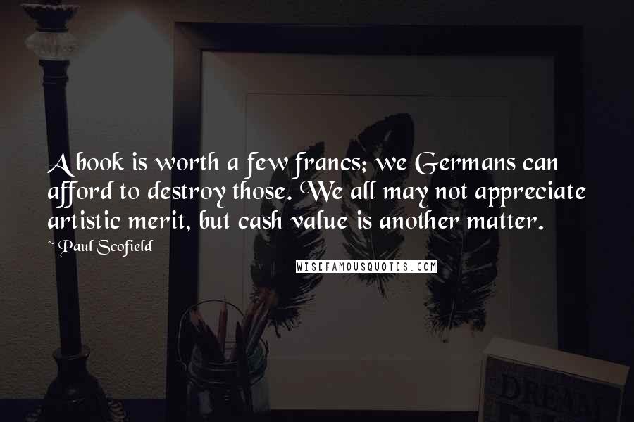 Paul Scofield Quotes: A book is worth a few francs; we Germans can afford to destroy those. We all may not appreciate artistic merit, but cash value is another matter.