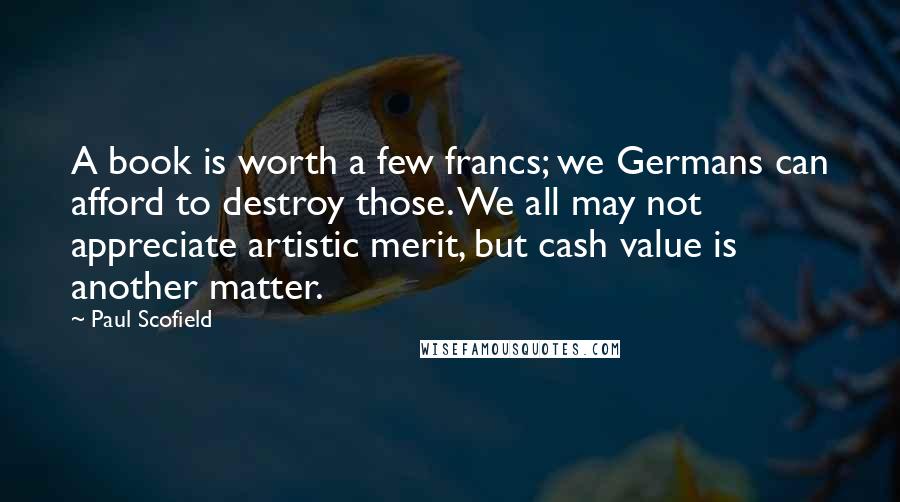 Paul Scofield Quotes: A book is worth a few francs; we Germans can afford to destroy those. We all may not appreciate artistic merit, but cash value is another matter.