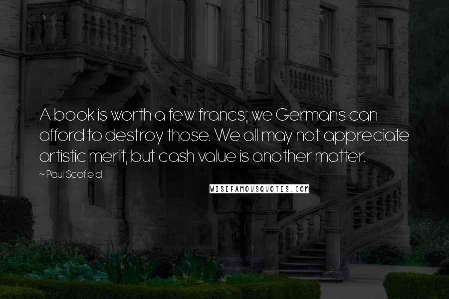 Paul Scofield Quotes: A book is worth a few francs; we Germans can afford to destroy those. We all may not appreciate artistic merit, but cash value is another matter.