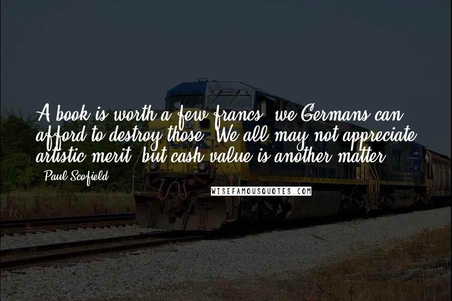Paul Scofield Quotes: A book is worth a few francs; we Germans can afford to destroy those. We all may not appreciate artistic merit, but cash value is another matter.