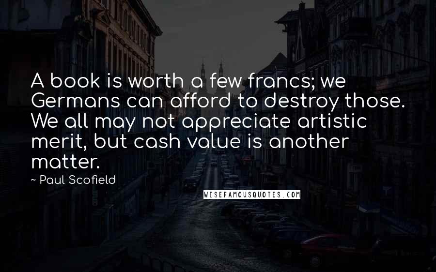 Paul Scofield Quotes: A book is worth a few francs; we Germans can afford to destroy those. We all may not appreciate artistic merit, but cash value is another matter.