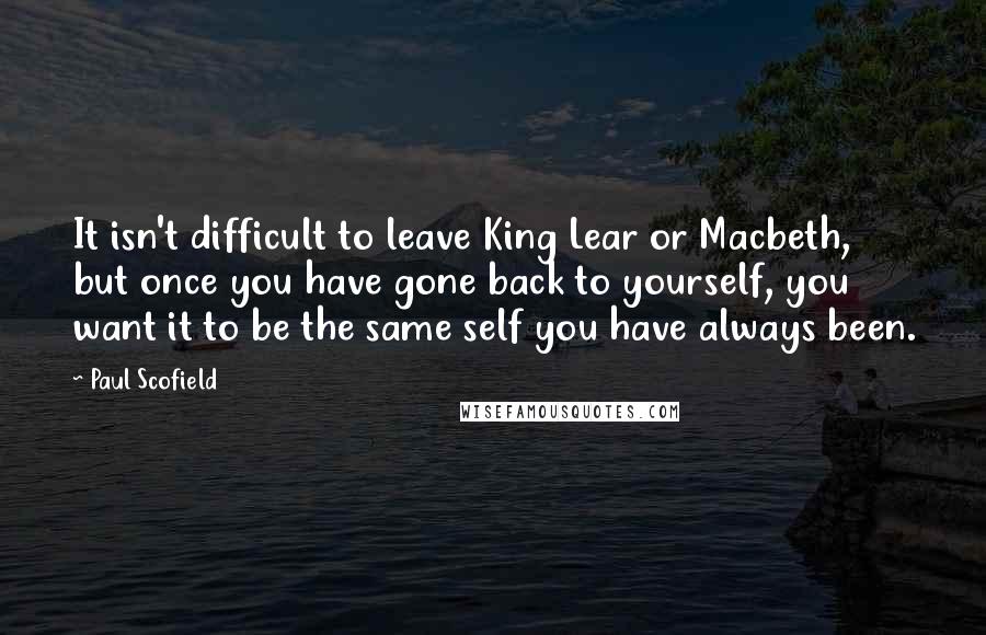 Paul Scofield Quotes: It isn't difficult to leave King Lear or Macbeth, but once you have gone back to yourself, you want it to be the same self you have always been.