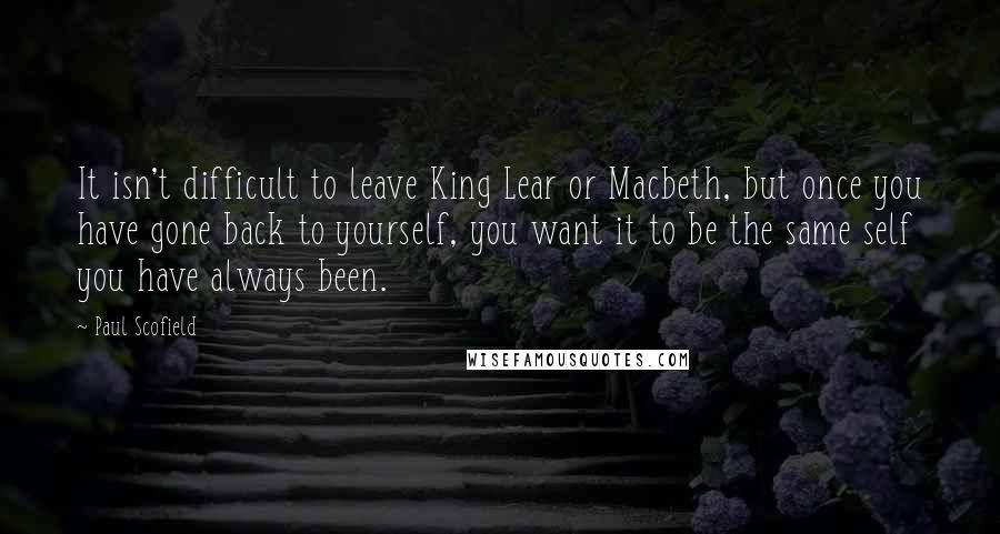 Paul Scofield Quotes: It isn't difficult to leave King Lear or Macbeth, but once you have gone back to yourself, you want it to be the same self you have always been.