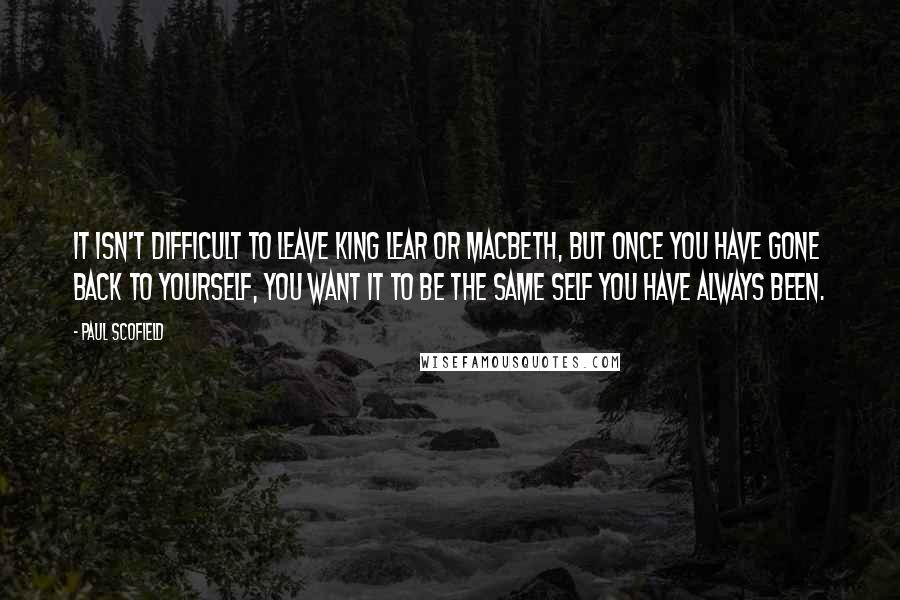 Paul Scofield Quotes: It isn't difficult to leave King Lear or Macbeth, but once you have gone back to yourself, you want it to be the same self you have always been.