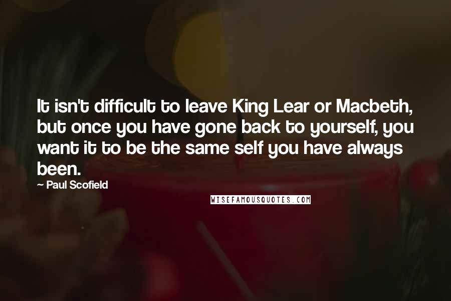 Paul Scofield Quotes: It isn't difficult to leave King Lear or Macbeth, but once you have gone back to yourself, you want it to be the same self you have always been.