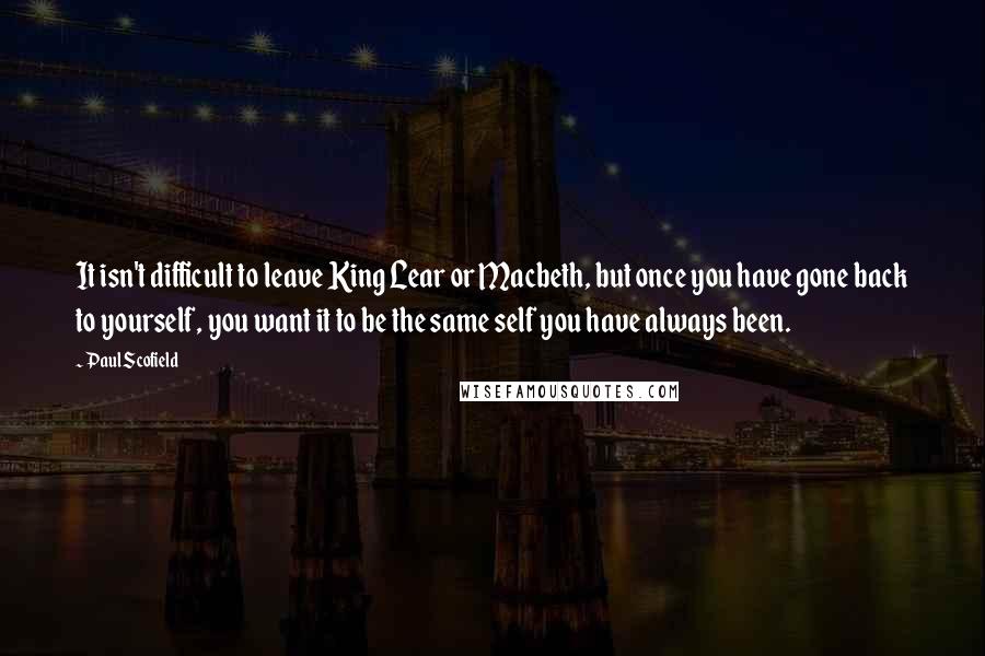 Paul Scofield Quotes: It isn't difficult to leave King Lear or Macbeth, but once you have gone back to yourself, you want it to be the same self you have always been.