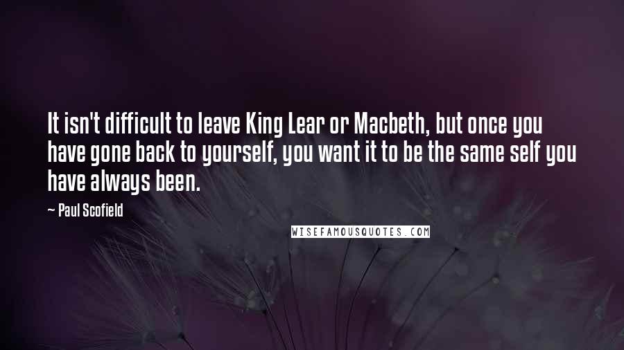 Paul Scofield Quotes: It isn't difficult to leave King Lear or Macbeth, but once you have gone back to yourself, you want it to be the same self you have always been.