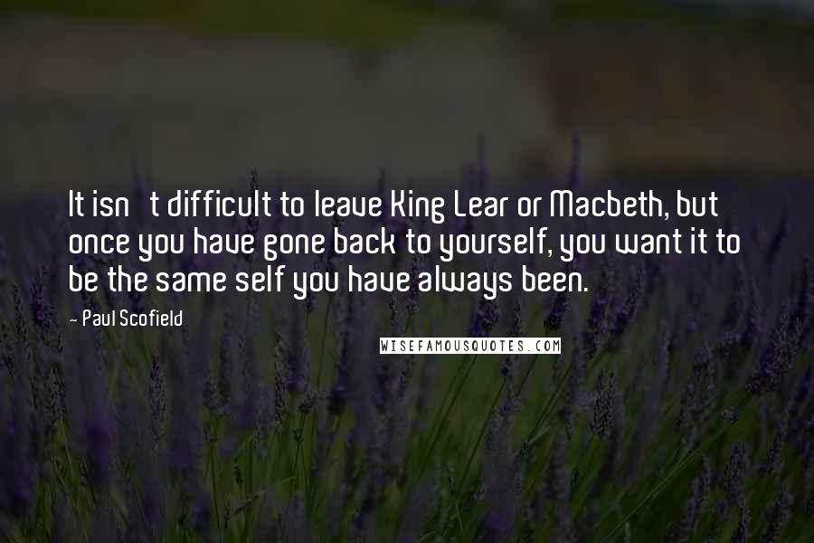 Paul Scofield Quotes: It isn't difficult to leave King Lear or Macbeth, but once you have gone back to yourself, you want it to be the same self you have always been.