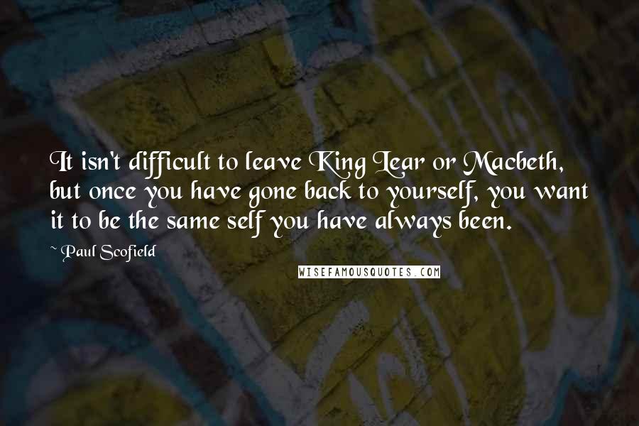 Paul Scofield Quotes: It isn't difficult to leave King Lear or Macbeth, but once you have gone back to yourself, you want it to be the same self you have always been.