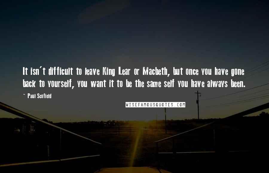 Paul Scofield Quotes: It isn't difficult to leave King Lear or Macbeth, but once you have gone back to yourself, you want it to be the same self you have always been.