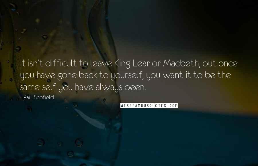 Paul Scofield Quotes: It isn't difficult to leave King Lear or Macbeth, but once you have gone back to yourself, you want it to be the same self you have always been.