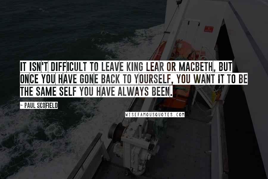 Paul Scofield Quotes: It isn't difficult to leave King Lear or Macbeth, but once you have gone back to yourself, you want it to be the same self you have always been.