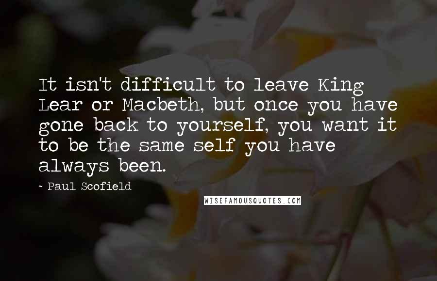Paul Scofield Quotes: It isn't difficult to leave King Lear or Macbeth, but once you have gone back to yourself, you want it to be the same self you have always been.