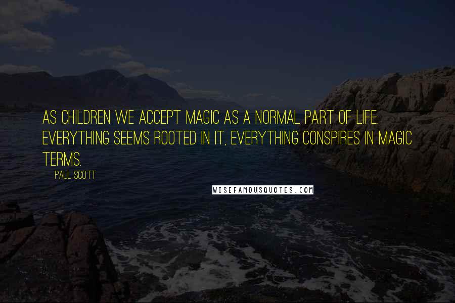 Paul Scott Quotes: As children we accept magic as a normal part of life. Everything seems rooted in it, everything conspires in magic terms.