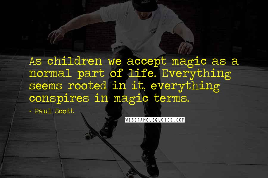 Paul Scott Quotes: As children we accept magic as a normal part of life. Everything seems rooted in it, everything conspires in magic terms.