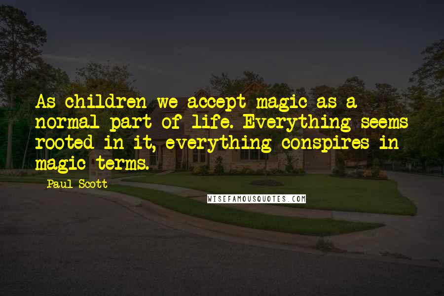 Paul Scott Quotes: As children we accept magic as a normal part of life. Everything seems rooted in it, everything conspires in magic terms.