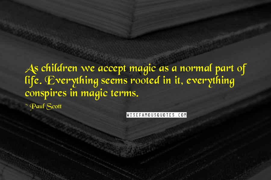 Paul Scott Quotes: As children we accept magic as a normal part of life. Everything seems rooted in it, everything conspires in magic terms.