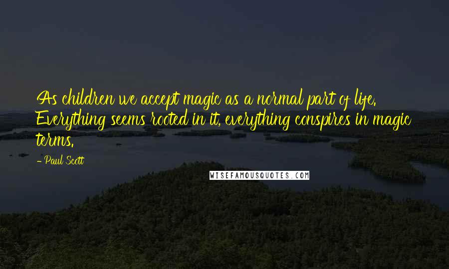 Paul Scott Quotes: As children we accept magic as a normal part of life. Everything seems rooted in it, everything conspires in magic terms.