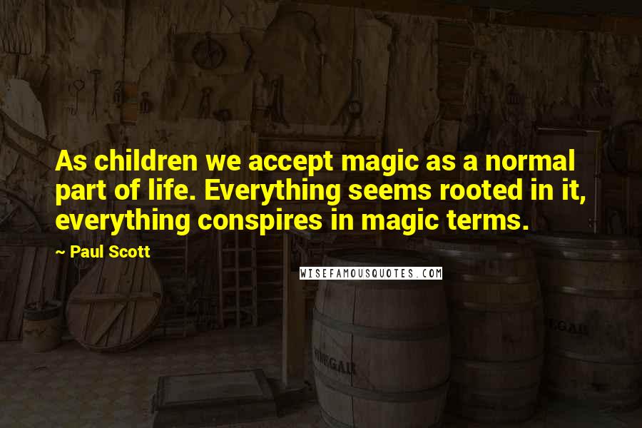 Paul Scott Quotes: As children we accept magic as a normal part of life. Everything seems rooted in it, everything conspires in magic terms.