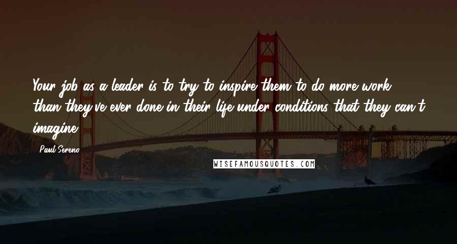 Paul Sereno Quotes: Your job as a leader is to try to inspire them to do more work than they've ever done in their life under conditions that they can't imagine.