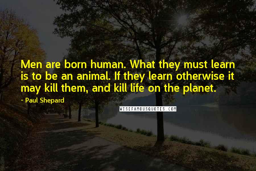 Paul Shepard Quotes: Men are born human. What they must learn is to be an animal. If they learn otherwise it may kill them, and kill life on the planet.