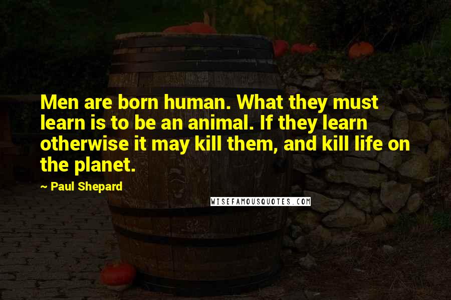 Paul Shepard Quotes: Men are born human. What they must learn is to be an animal. If they learn otherwise it may kill them, and kill life on the planet.