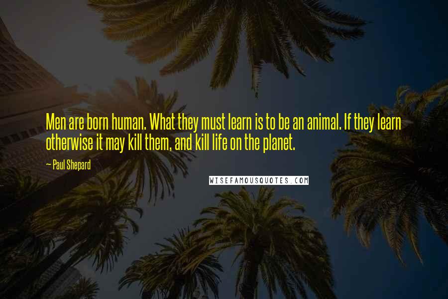 Paul Shepard Quotes: Men are born human. What they must learn is to be an animal. If they learn otherwise it may kill them, and kill life on the planet.